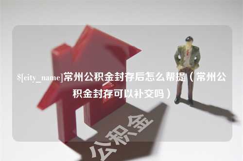 大悟常州公积金封存后怎么帮提（常州公积金封存可以补交吗）